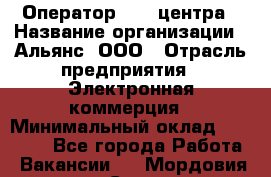 Оператор Call-центра › Название организации ­ Альянс, ООО › Отрасль предприятия ­ Электронная коммерция › Минимальный оклад ­ 15 000 - Все города Работа » Вакансии   . Мордовия респ.,Саранск г.